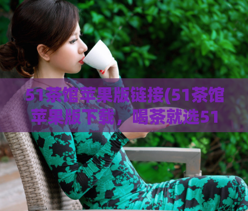 51茶馆苹果版链接(51茶馆苹果版下载，喝茶就选51茶馆苹果版)