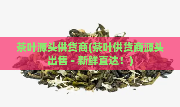 茶叶源头供货商(茶叶供货商源头出售 - 新鲜直达！)