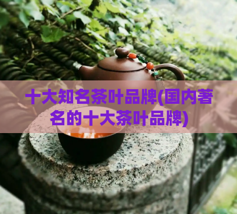 十大知名茶叶品牌(国内著名的十大茶叶品牌)