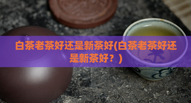 白茶老茶好还是新茶好(白茶老茶好还是新茶好？)
