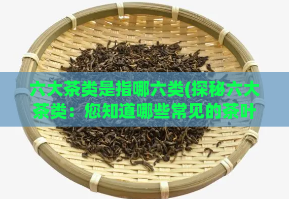 六大茶类是指哪六类(探秘六大茶类：您知道哪些常见的茶叶？)