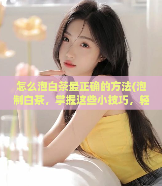 怎么泡白茶最正确的方法(泡制白茶，掌握这些小技巧，轻松泡出惊人的美味！)