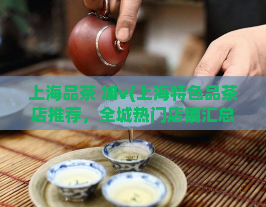 上海品茶 加v(上海特色品茶店推荐,全城热门店铺汇总!)