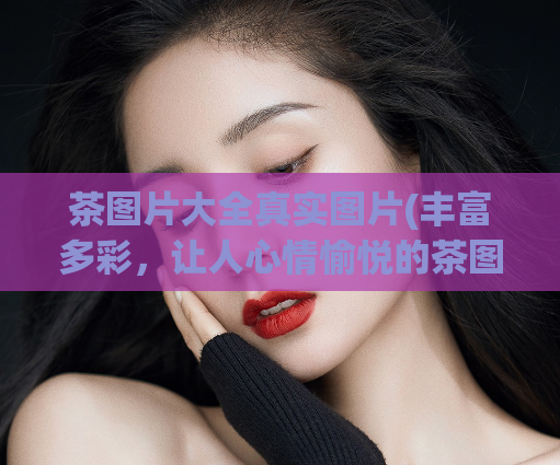 茶图片大全真实图片(丰富多彩，让人心情愉悦的茶图片收集大全)