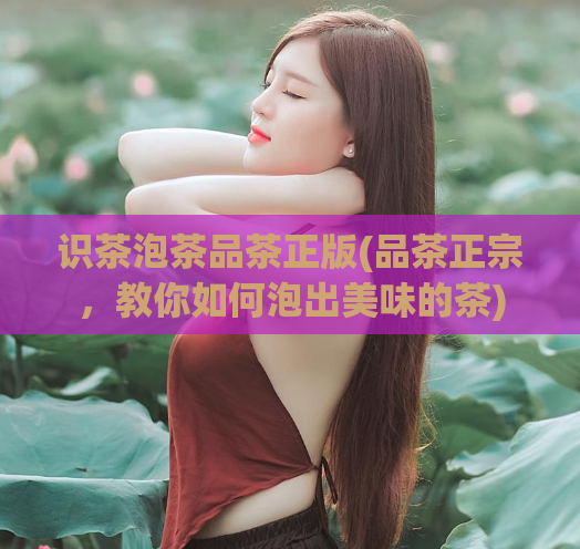 识茶泡茶品茶正版(品茶正宗，教你如何泡出美味的茶)