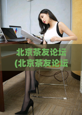 北京茶友论坛(北京茶友论坛：探讨中国茶文化新动向)