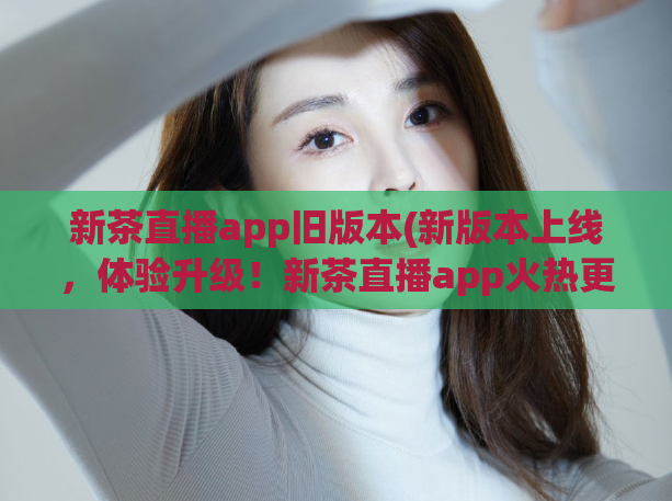 新茶直播app旧版本(新版本上线，体验升级！新茶直播app火热更新！)