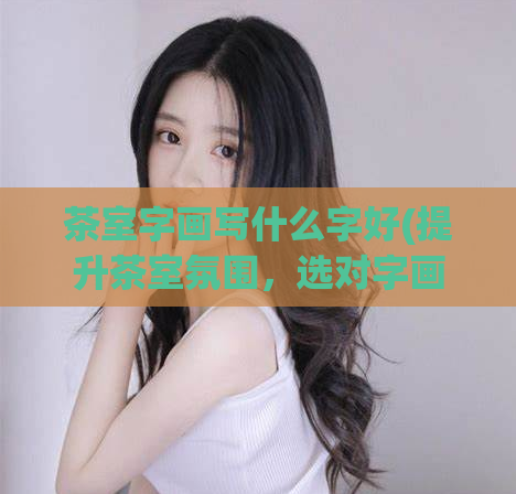茶室字画写什么字好(提升茶室氛围,选对字画很关键)