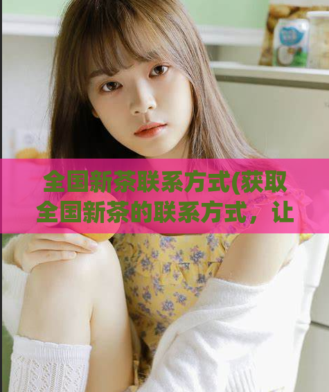 全国新茶联系方式(获取全国新茶的联系方式,让您品尝最新鲜、独特的品质茶。)