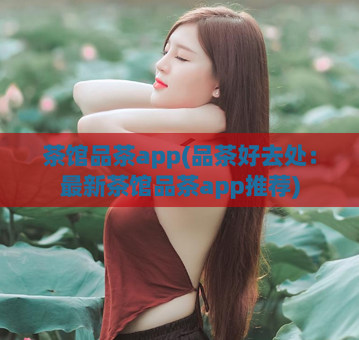 茶馆品茶app(品茶好去处：最新茶馆品茶app推荐)