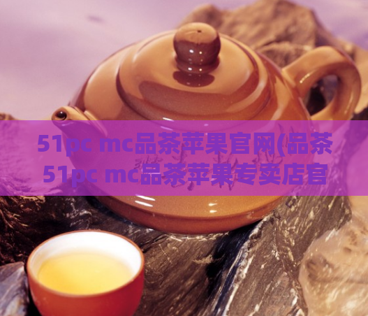 51pc mc品茶苹果官网(品茶51pc mc品茶苹果专卖店官网，开启品味人生！)