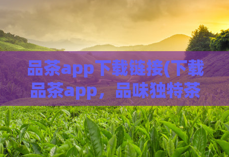 品茶app下载链接(下载品茶app，品味独特茶文化)