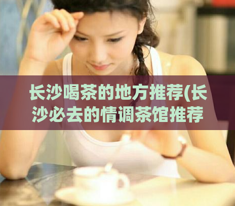 长沙喝茶的地方推荐(长沙必去的情调茶馆推荐)