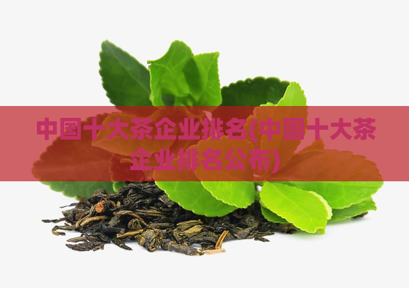 中国十大茶企业排名(中国十大茶企业排名公布)