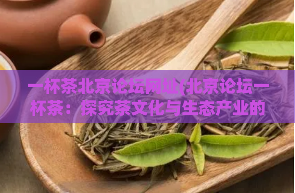 一杯茶北京论坛网址(北京论坛一杯茶：探究茶文化与生态产业的融合)