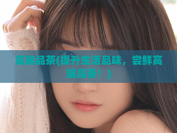 高端品茶(提升生活品味,尝鲜高端品茶!)