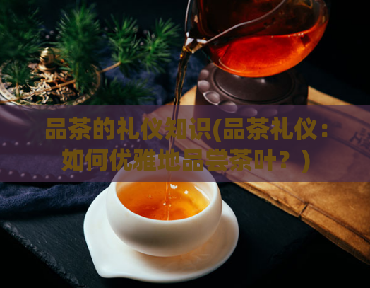 品茶的礼仪知识(品茶礼仪：如何优雅地品尝茶叶？)