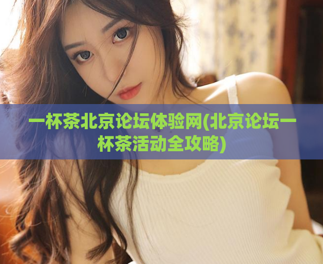 一杯茶北京论坛体验网(北京论坛一杯茶活动全攻略)