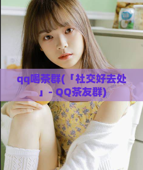 qq喝茶群(「社交好去处」- QQ茶友群)