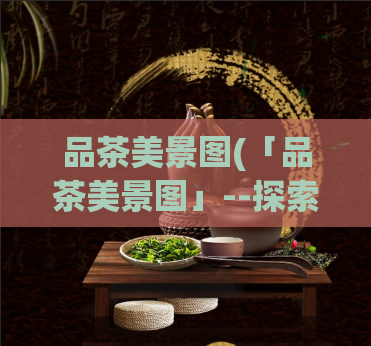 品茶美景图(「品茶美景图」--探索茶道人文之美)