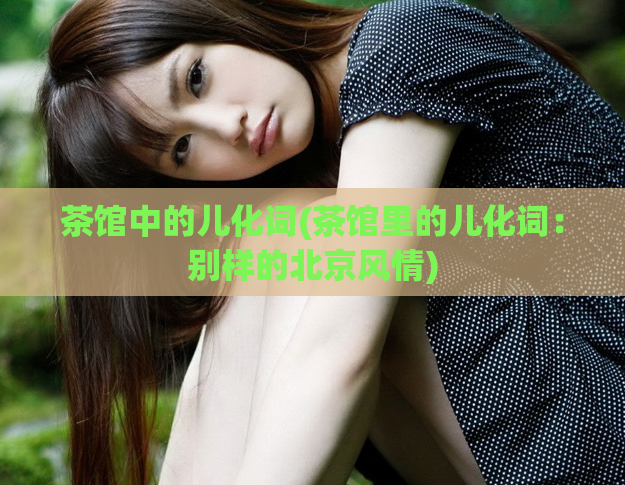 茶馆中的儿化词(茶馆里的儿化词：别样的北京风情)