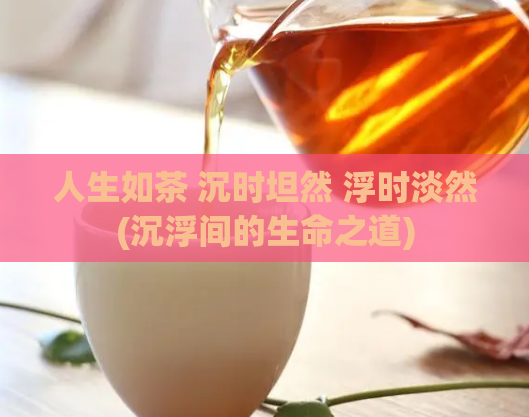 人生如茶 沉时坦然 浮时淡然(沉浮间的生命之道)