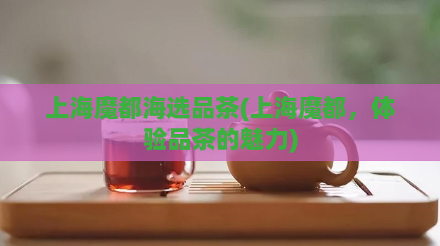 上海魔都海选品茶(上海魔都,体验品茶的魅力)