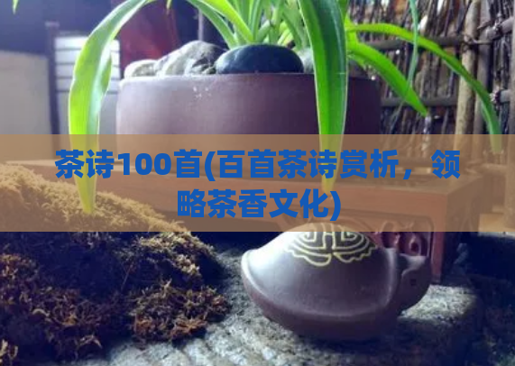 茶诗100首(百首茶诗赏析，领略茶香文化)
