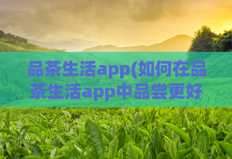 品茶生活app(如何在品茶生活app中品尝更好的茶?)