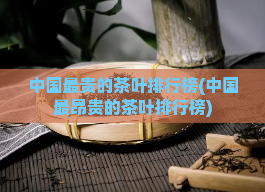 中国最贵的茶叶排行榜(中国最昂贵的茶叶排行榜)