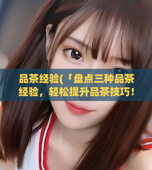 品茶经验(「盘点三种品茶经验,轻松提升品茶技巧!」)