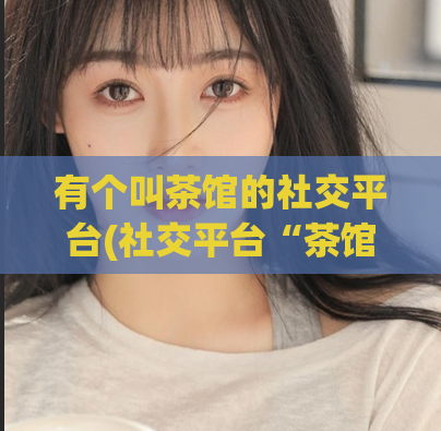 有个叫茶馆的社交平台(社交平台“茶馆”：聚集品味和话题的新场所)