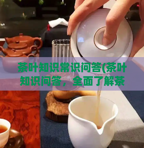 茶叶知识常识问答(茶叶知识问答，全面了解茶叶知识。)