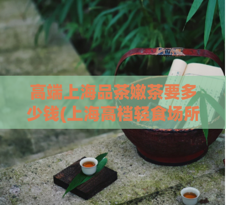 高端上海品茶嫩茶要多少钱(上海高档轻食场所：品茶享受，价格合理)