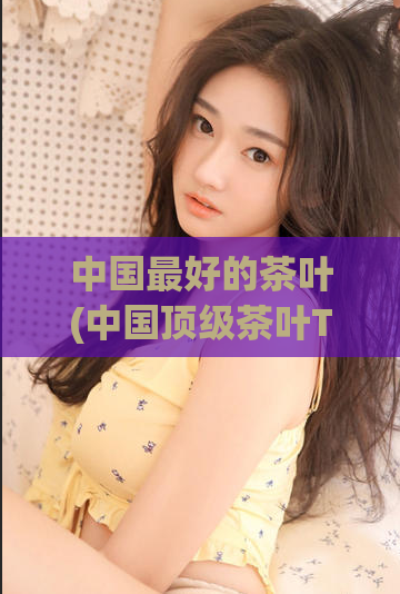中国最好的茶叶(中国顶级茶叶TOP5,品质极佳、口感醇香!)