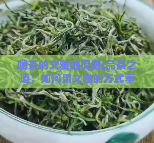 喝茶的文雅的词语(品茶之道：如何用文雅的方式享受喝茶的乐趣？)