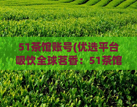 51茶馆账号(优选平台吸饮全球茗香：51茶馆账号)