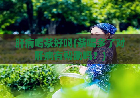 肝病喝茶好吗(茶喝多了对肝病有帮助吗?)
