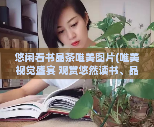 悠闲看书品茶唯美图片(唯美视觉盛宴 观赏悠然读书、品茶的精美图片)