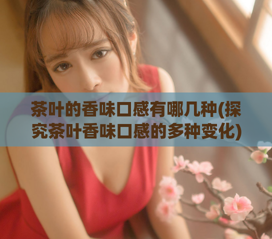 茶叶的香味口感有哪几种(探究茶叶香味口感的多种变化)