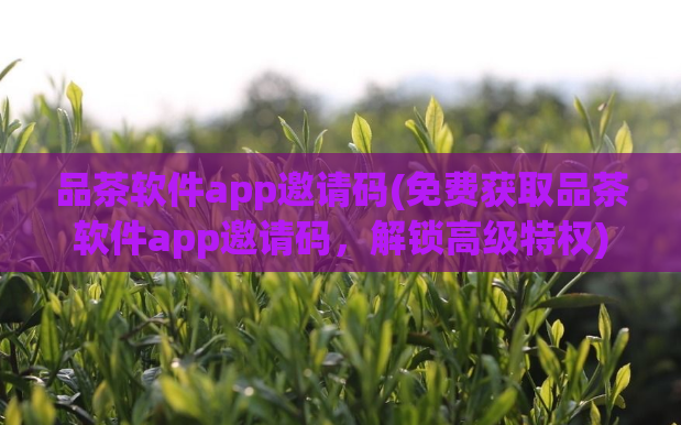 品茶软件app邀请码(免费获取品茶软件app邀请码,解锁高级特权)