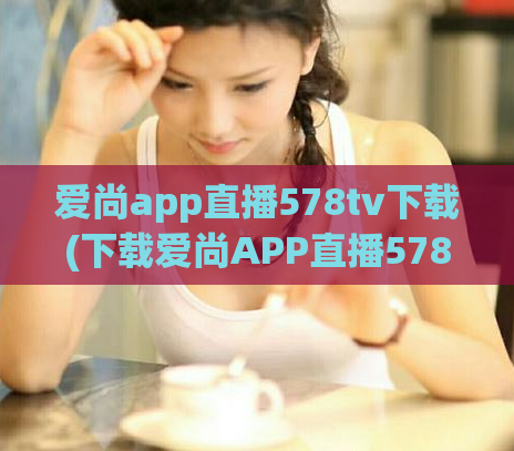 爱尚app直播578tv下载(下载爱尚APP直播578TV，开启精彩直播之旅！)