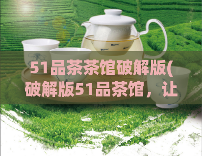 51品茶茶馆破解版(破解版51品茶馆,让你品尝更优质的茶叶)