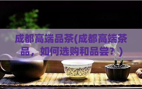 成都高端品茶(成都高端茶品，如何选购和品尝？)
