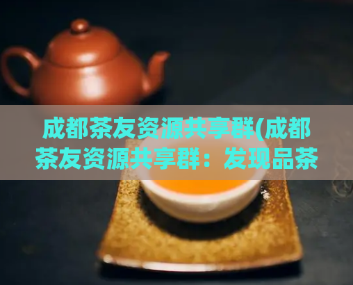 成都茶友资源共享群(成都茶友资源共享群：发现品茶好去处)