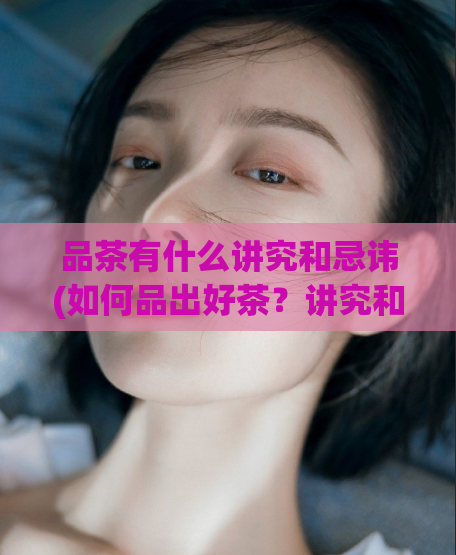 品茶有什么讲究和忌讳(如何品出好茶？讲究和忌讳不容错过)