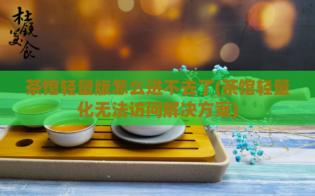 茶馆轻量版怎么进不去了(茶馆轻量化无法访问解决方案)
