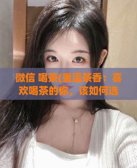 微信 喝茶(重温茶香：喜欢喝茶的你，该如何选择合适的茶叶？)
