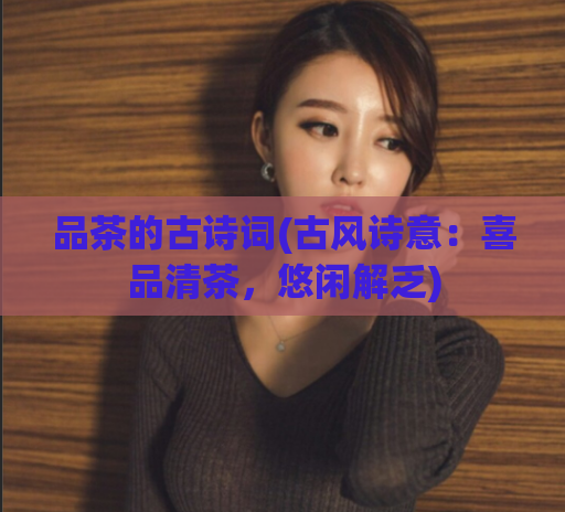 品茶的古诗词(古风诗意：喜品清茶，悠闲解乏)
