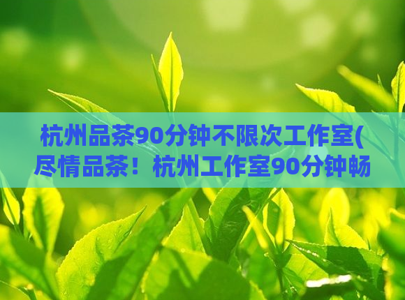 杭州品茶90分钟不限次工作室(尽情品茶！杭州工作室90分钟畅享无限)